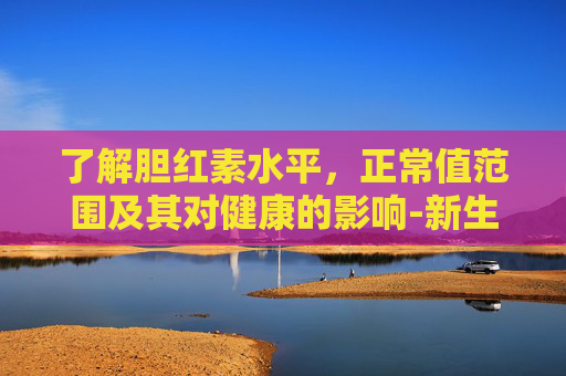 了解胆红素水平，正常值范围及其对健康的影响-新生胆红素多少算正常