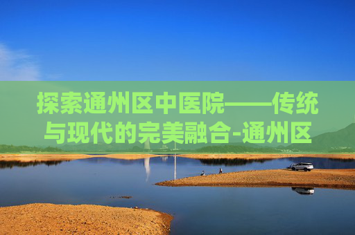 探索通州区中医院——传统与现代的完美融合-通州区中医院属于几级医院
