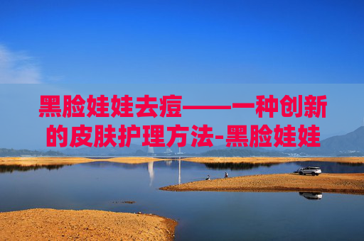 黑脸娃娃去痘——一种创新的皮肤护理方法-黑脸娃娃去痘印效果明显吗