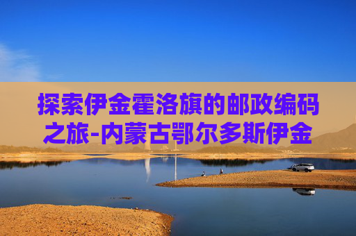 探索伊金霍洛旗的邮政编码之旅-内蒙古鄂尔多斯伊金霍洛旗邮编