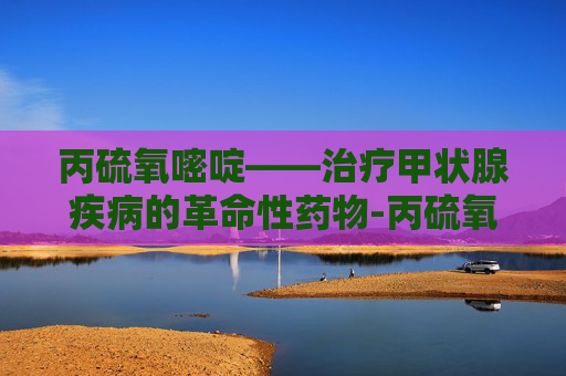 丙硫氧嘧啶——治疗甲状腺疾病的革命性药物-丙硫氧嘧啶和甲巯咪唑的区别