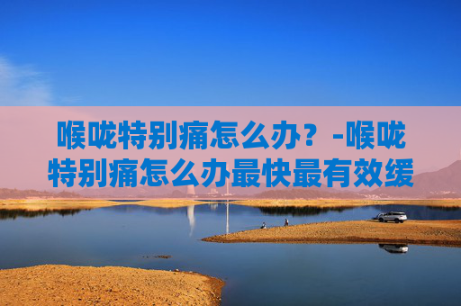 喉咙特别痛怎么办？-喉咙特别痛怎么办最快最有效缓解