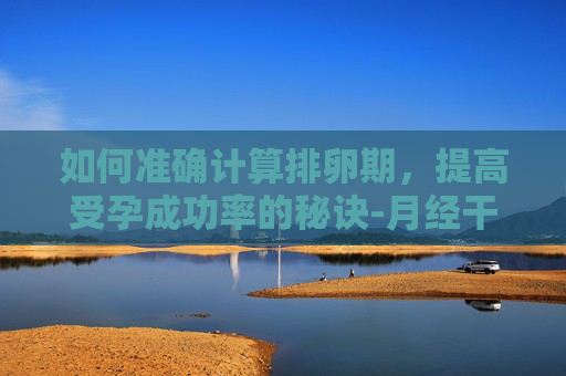 如何准确计算排卵期，提高受孕成功率的秘诀-月经干净了第几天排卵