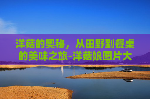 洋菇的奥秘，从田野到餐桌的美味之旅-洋菇娘图片大全