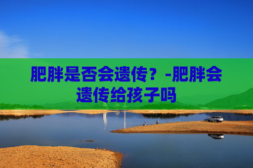 肥胖是否会遗传？-肥胖会遗传给孩子吗
