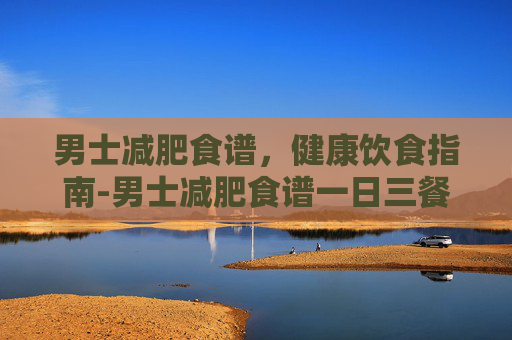 男士减肥食谱，健康饮食指南-男士减肥食谱一日三餐