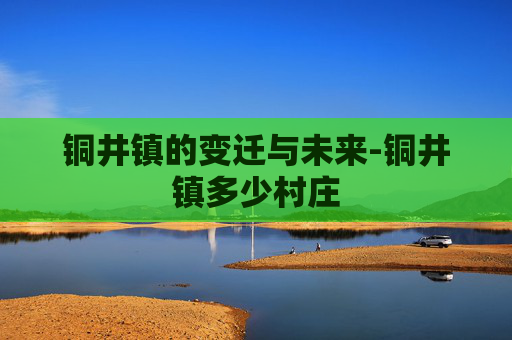 铜井镇的变迁与未来-铜井镇多少村庄