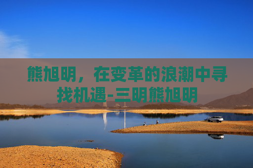 熊旭明，在变革的浪潮中寻找机遇-三明熊旭明
