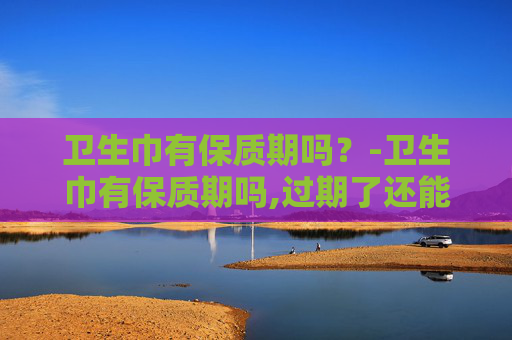 卫生巾有保质期吗？-卫生巾有保质期吗,过期了还能用吗