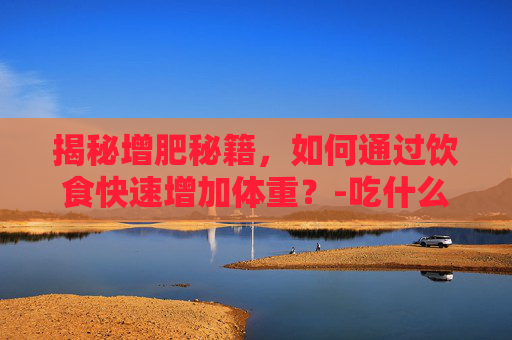 揭秘增肥秘籍，如何通过饮食快速增加体重？-吃什么增肥最快的方法