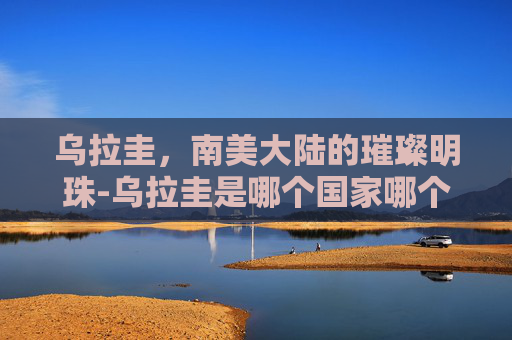 乌拉圭，南美大陆的璀璨明珠-乌拉圭是哪个国家哪个洲的