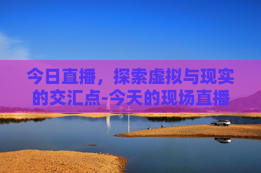 今日直播，探索虚拟与现实的交汇点-今天的现场直播兰溪龙舟赛