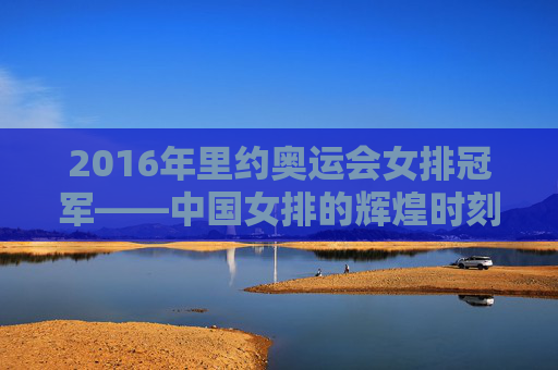 2016年里约奥运会女排冠军——中国女排的辉煌时刻-2016年里约奥运会女排冠军争夺赛播放汉语解说
