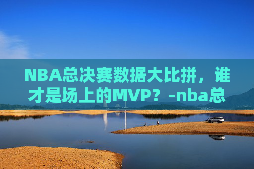 NBA总决赛数据大比拼，谁才是场上的MVP？-nba总决赛各项数据排名榜