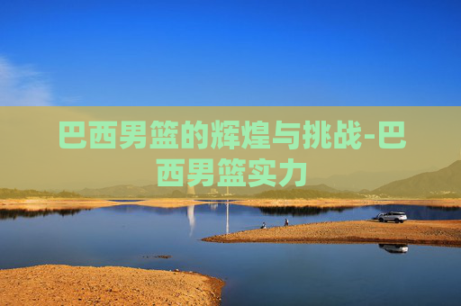巴西男篮的辉煌与挑战-巴西男篮实力