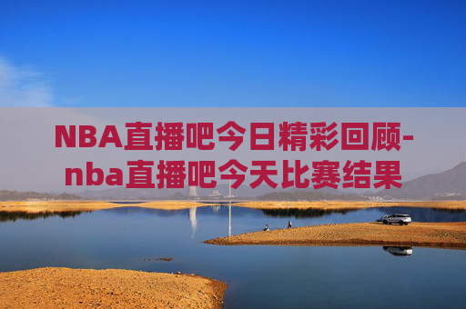 NBA直播吧今日精彩回顾-nba直播吧今天比赛结果