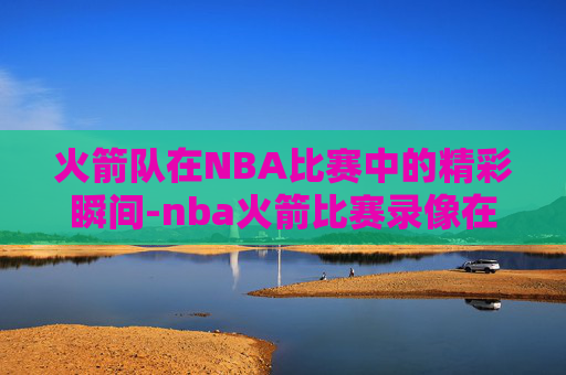 火箭队在NBA比赛中的精彩瞬间-nba火箭比赛录像在哪看