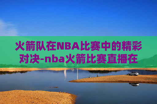 火箭队在NBA比赛中的精彩对决-nba火箭比赛直播在线观看