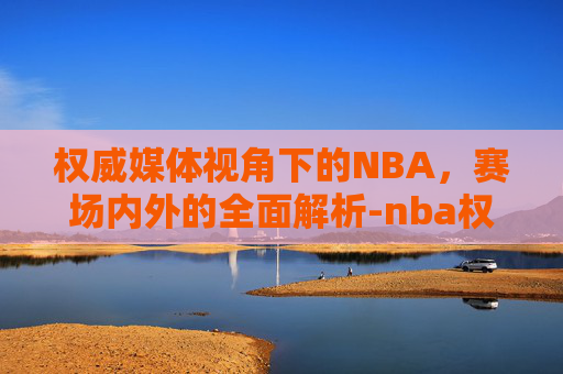 权威媒体视角下的NBA，赛场内外的全面解析-nba权威媒体有哪些