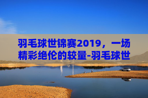 羽毛球世锦赛2019，一场精彩绝伦的较量-羽毛球世锦赛2019赛程