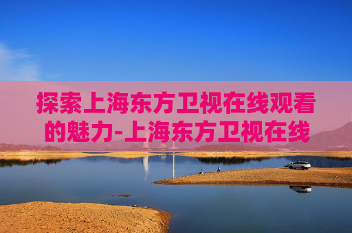 探索上海东方卫视在线观看的魅力-上海东方卫视在线观看回看