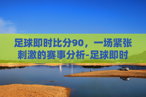 足球即时比分90，一场紧张刺激的赛事分析-足球即时比分90vs足球移动版