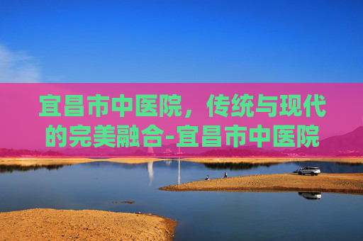 宜昌市中医院，传统与现代的完美融合-宜昌市中医院电话