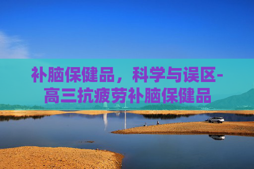 补脑保健品，科学与误区-高三抗疲劳补脑保健品