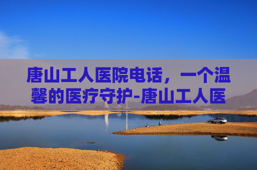 唐山工人医院电话，一个温馨的医疗守护-唐山工人医院电话咨询24小时人工