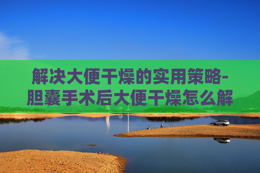 解决大便干燥的实用策略-胆囊手术后大便干燥怎么解决