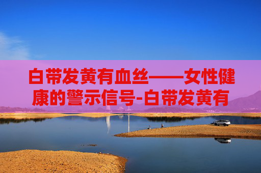 白带发黄有血丝——女性健康的警示信号-白带发黄有血丝是怎么回事