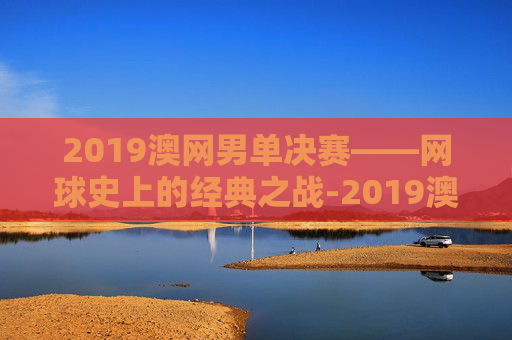 2019澳网男单决赛——网球史上的经典之战-2019澳网男单决赛比分
