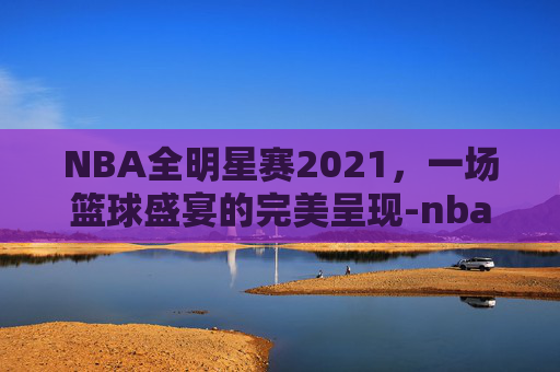 NBA全明星赛2021，一场篮球盛宴的完美呈现-nba全明星赛完整视频