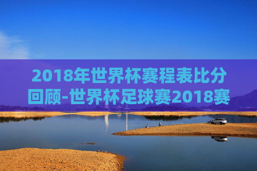 2018年世界杯赛程表比分回顾-世界杯足球赛2018赛程