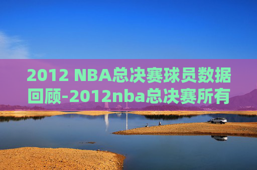 2012 NBA总决赛球员数据回顾-2012nba总决赛所有人数据