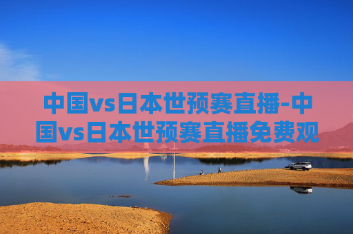 中国vs日本世预赛直播-中国vs日本世预赛直播免费观看