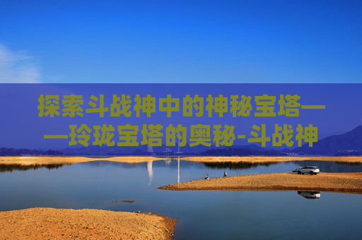 探索斗战神中的神秘宝塔——玲珑宝塔的奥秘-斗战神玲珑宝塔在哪里?