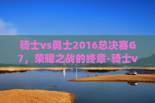 骑士vs勇士2016总决赛G7，荣耀之战的终章-骑士vs勇士2016总决赛g7集锦