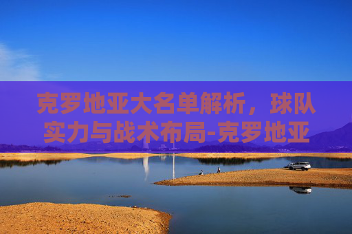 克罗地亚大名单解析，球队实力与战术布局-克罗地亚大名单身价