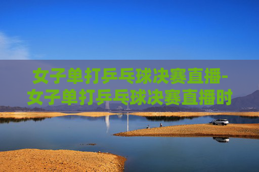 女子单打乒乓球决赛直播-女子单打乒乓球决赛直播时间