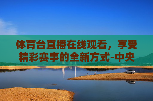 体育台直播在线观看，享受精彩赛事的全新方式-中央cctv5 体育台直播在线观看
