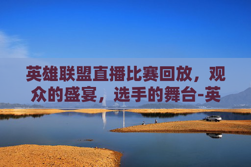 英雄联盟直播比赛回放，观众的盛宴，选手的舞台-英雄联盟直播比赛回放在哪看