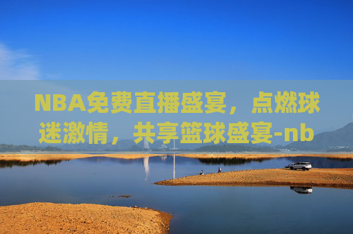 NBA免费直播盛宴，点燃球迷激情，共享篮球盛宴-nba免费直播jrs