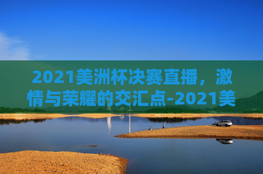 2021美洲杯决赛直播，激情与荣耀的交汇点-2021美洲杯决赛直播回放