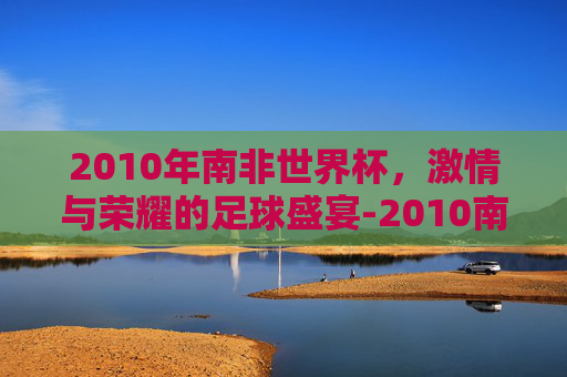 2010年南非世界杯，激情与荣耀的足球盛宴-2010南非世界杯积分榜