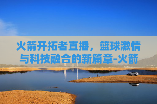 火箭开拓者直播，篮球激情与科技融合的新篇章-火箭开拓者直播视频