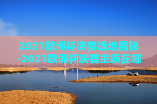 2021欧洲杯决赛场地揭秘-2021欧洲杯决赛主场在哪里