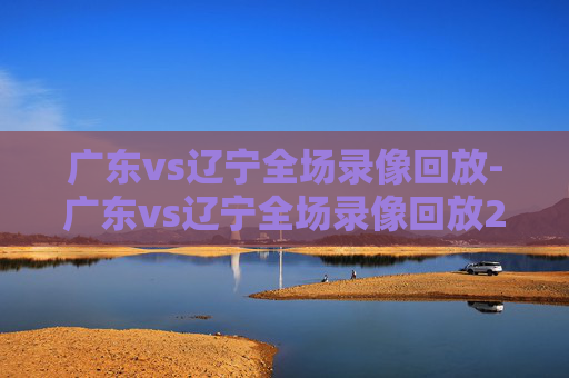 广东vs辽宁全场录像回放-广东vs辽宁全场录像回放2022