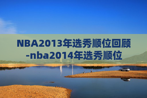 NBA2013年选秀顺位回顾-nba2014年选秀顺位