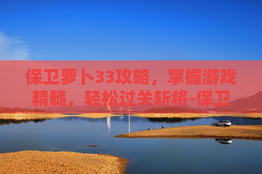 保卫萝卜33攻略，掌握游戏精髓，轻松过关斩将-保卫萝卜33关怎么过